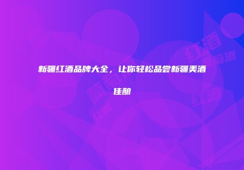 新疆红酒品牌大全，让你轻松品尝新疆美酒佳酿