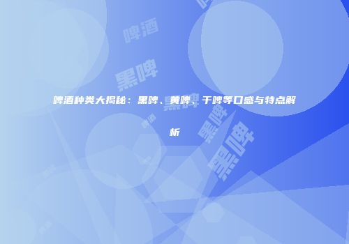 啤酒种类大揭秘：黑啤、黄啤、干啤等口感与特点解析