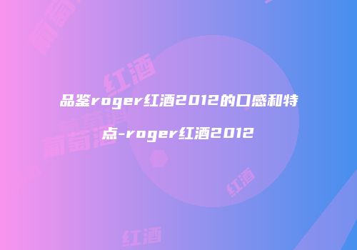 品鉴roger红酒2012的口感和特点-roger红酒2012