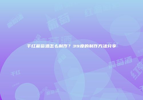 干红葡萄酒怎么制作？39度的制作方法分享