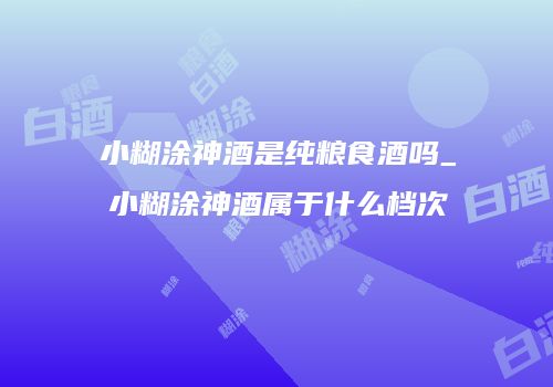 小糊涂神酒是纯粮食酒吗_小糊涂神酒属于什么档次