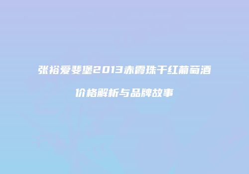 张裕爱斐堡2013赤霞珠干红葡萄酒价格解析与品牌故事