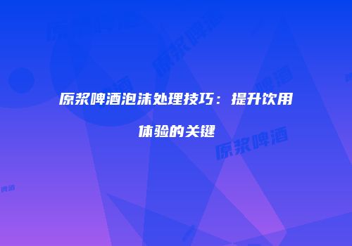 原浆啤酒泡沫处理技巧：提升饮用体验的关键