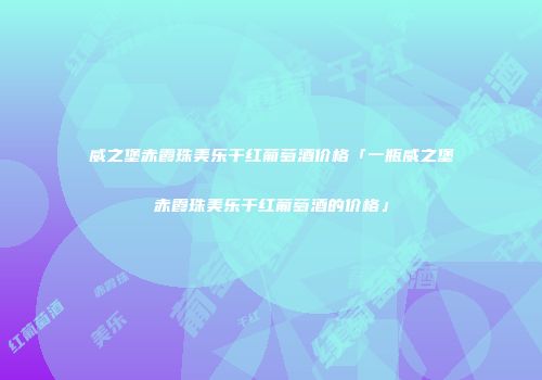 威之堡赤霞珠美乐干红葡萄酒价格「一瓶威之堡赤霞珠美乐干红葡萄酒的价格」
