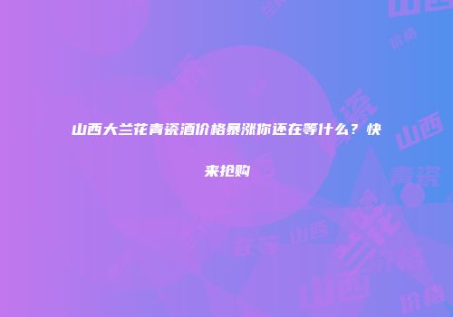 山西大兰花青瓷酒价格暴涨你还在等什么？快来抢购