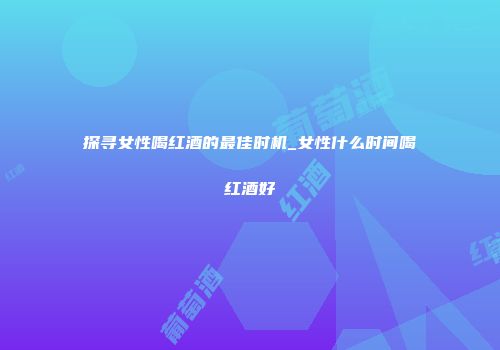 探寻女性喝红酒的最佳时机_女性什么时间喝红酒好