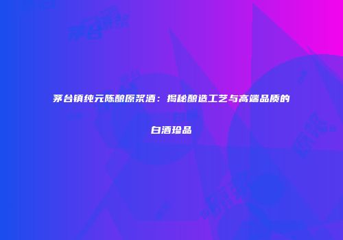 茅台镇纯元陈酿原浆酒：揭秘酿造工艺与高端品质的白酒珍品