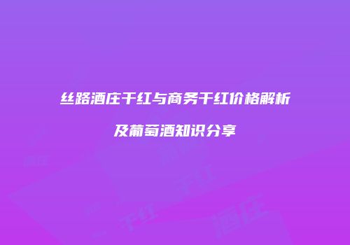 丝路酒庄干红与商务干红价格解析及葡萄酒知识分享