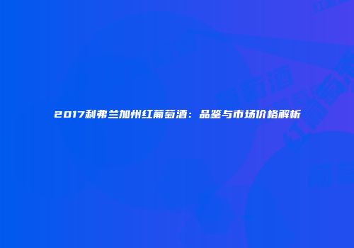 2017利弗兰加州红葡萄酒：品鉴与市场价格解析