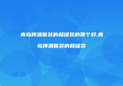 青岛啤酒瓶装的和罐装的哪个好,青岛啤酒瓶装的和罐装