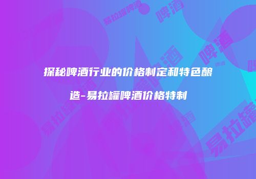 探秘啤酒行业的价格制定和特色酿造-易拉罐啤酒价格特制