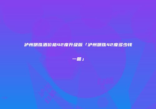泸州明珠酒价格42度升级版「泸州明珠42度多少钱一箱」