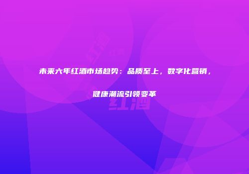 未来六年红酒市场趋势：品质至上，数字化营销，健康潮流引领变革