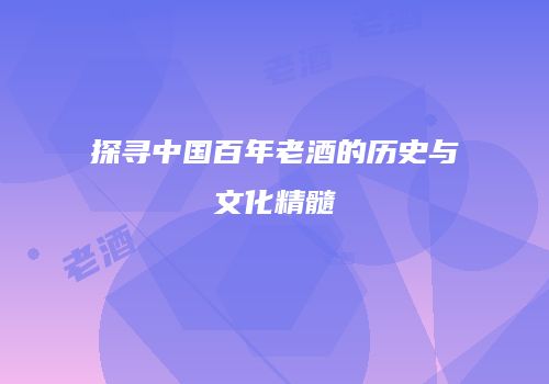 探寻中国百年老酒的历史与文化精髓