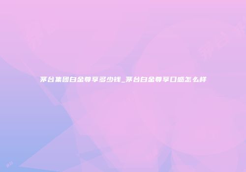 茅台集团白金尊享多少钱_茅台白金尊享口感怎么样