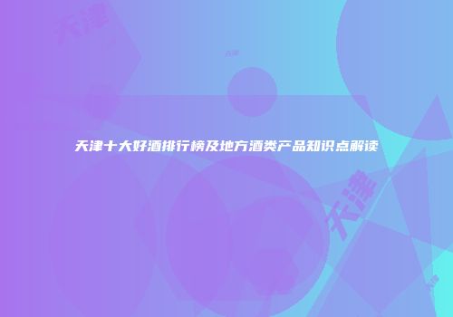 天津十大好酒排行榜及地方酒类产品知识点解读