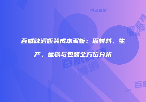 百威啤酒瓶装成本解析：原材料、生产、运输与包装全方位分析