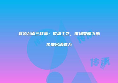 宴嬉台酒三杯美：传承工艺，市场策略下的传统名酒魅力