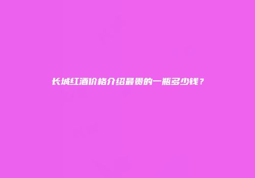 长城红酒价格介绍最贵的一瓶多少钱？