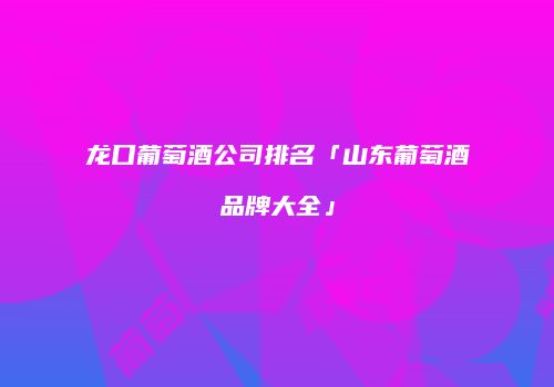 龙口葡萄酒公司排名「山东葡萄酒品牌大全」