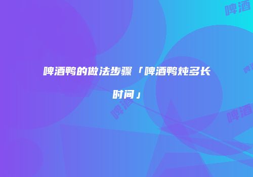 啤酒鸭的做法步骤「啤酒鸭炖多长时间」