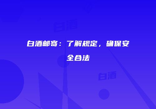 白酒邮寄：了解规定，确保安全合法