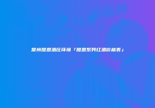 常州醍恩酒庄环境「醍恩系列红酒价格表」