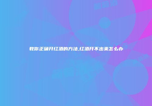 教你正确开红酒的方法,红酒开不出来怎么办