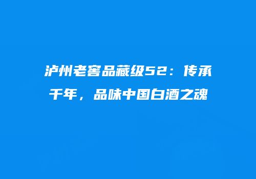 泸州老窖品藏级52：传承千年，品味中国白酒之魂