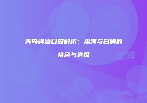 青岛啤酒口感解析：黑啤与白啤的特色与选择