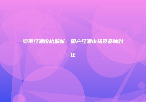 览翠红酒价格解析：国产红酒市场及品牌对比