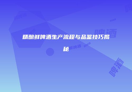 精酿鲜啤酒生产流程与品鉴技巧揭秘