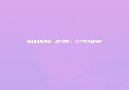 8090后啤酒：流行趋势、特点与市场分析
