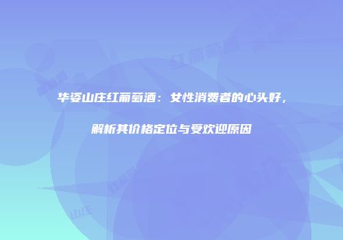 华姿山庄红葡萄酒：女性消费者的心头好，解析其价格定位与受欢迎原因