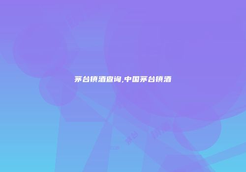 茅台镇酒查询,中国茅台镇酒