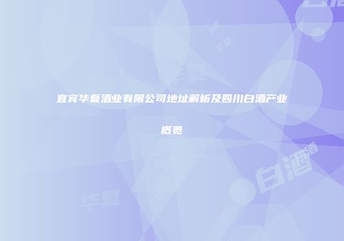 宜宾华夏酒业有限公司地址解析及四川白酒产业概览