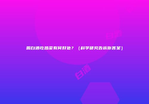 喝白酒吃热菜有何好处？（科学研究告诉你答案）