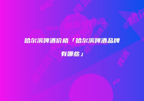 哈尔滨啤酒价格「哈尔滨啤酒品牌有哪些」