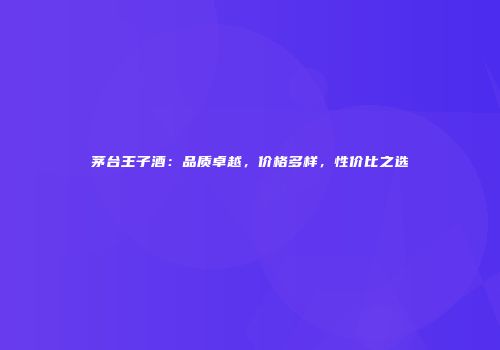 茅台王子酒：品质卓越，价格多样，性价比之选