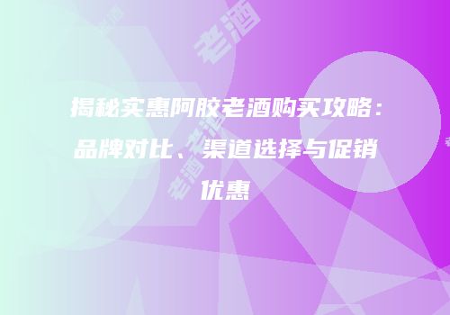 揭秘实惠阿胶老酒购买攻略：品牌对比、渠道选择与促销优惠