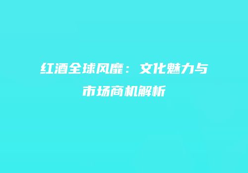红酒全球风靡：文化魅力与市场商机解析