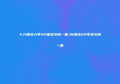 十八酒坊六年52度多少钱一瓶,18酒坊20年多少钱一瓶