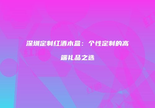 深圳定制红酒木盒：个性定制的高端礼品之选
