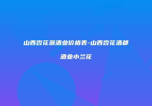 山西杏花源酒业价格表-山西杏花酒都酒业小兰花