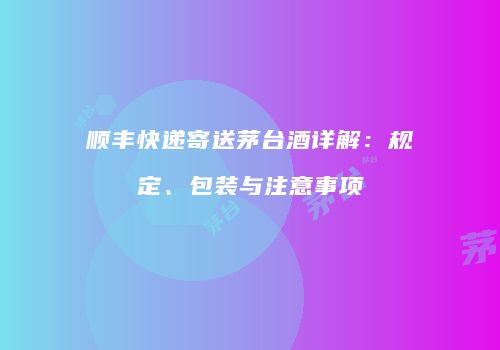 顺丰快递寄送茅台酒详解：规定、包装与注意事项