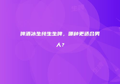 啤酒冰生纯生生啤，哪种更适合男人？