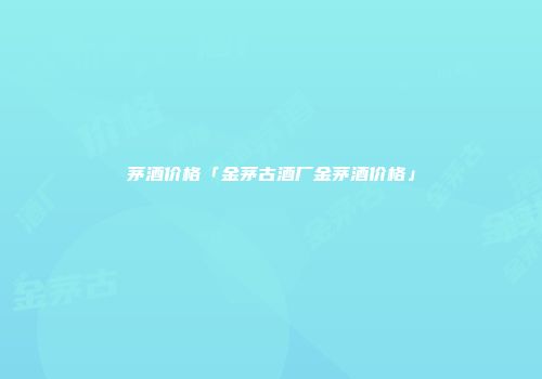 茅酒价格「金茅古酒厂金茅酒价格」