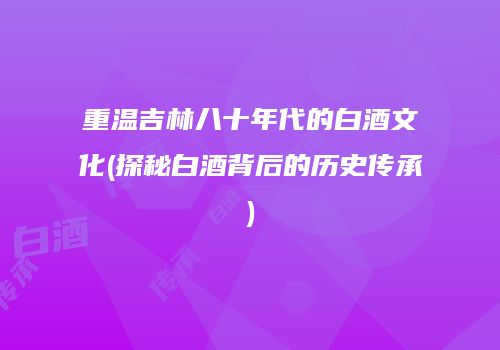 重温吉林八十年代的白酒文化(探秘白酒背后的历史传承)