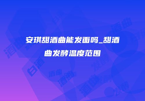 安琪甜酒曲能发面吗_甜酒曲发酵温度范围