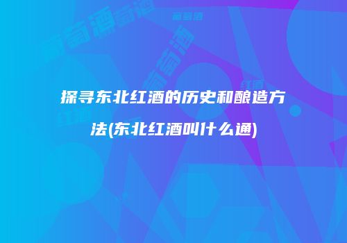 探寻东北红酒的历史和酿造方法(东北红酒叫什么通)